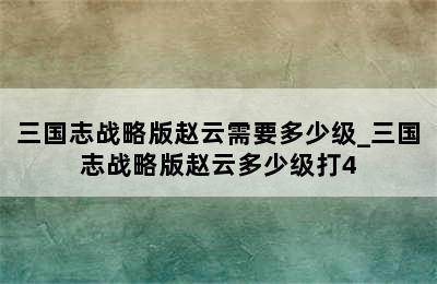 三国志战略版赵云需要多少级_三国志战略版赵云多少级打4