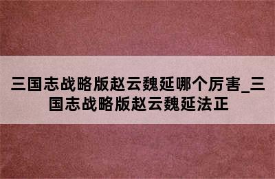 三国志战略版赵云魏延哪个厉害_三国志战略版赵云魏延法正