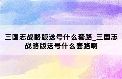 三国志战略版送号什么套路_三国志战略版送号什么套路啊