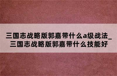 三国志战略版郭嘉带什么a级战法_三国志战略版郭嘉带什么技能好