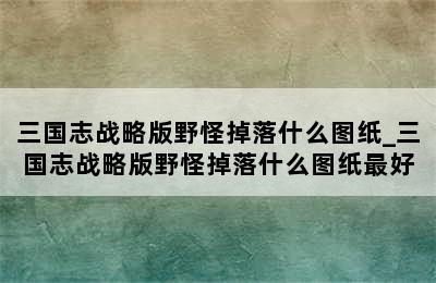 三国志战略版野怪掉落什么图纸_三国志战略版野怪掉落什么图纸最好