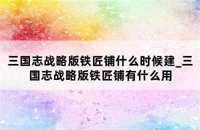 三国志战略版铁匠铺什么时候建_三国志战略版铁匠铺有什么用