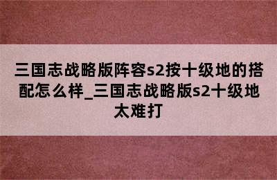 三国志战略版阵容s2按十级地的搭配怎么样_三国志战略版s2十级地太难打