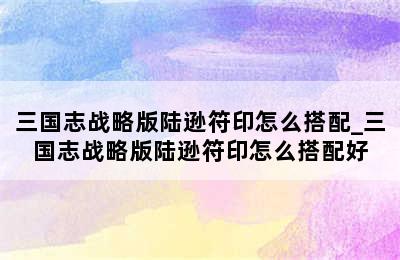 三国志战略版陆逊符印怎么搭配_三国志战略版陆逊符印怎么搭配好