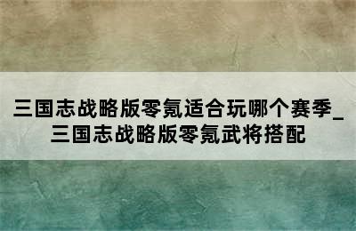 三国志战略版零氪适合玩哪个赛季_三国志战略版零氪武将搭配