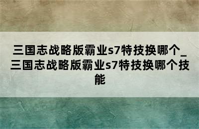 三国志战略版霸业s7特技换哪个_三国志战略版霸业s7特技换哪个技能