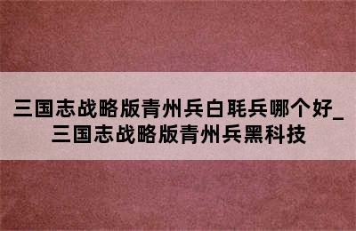三国志战略版青州兵白毦兵哪个好_三国志战略版青州兵黑科技