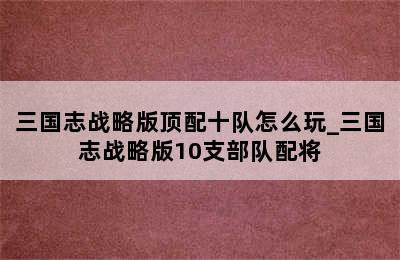 三国志战略版顶配十队怎么玩_三国志战略版10支部队配将