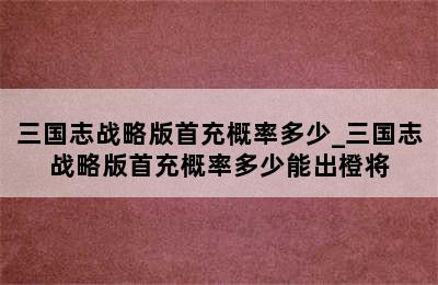 三国志战略版首充概率多少_三国志战略版首充概率多少能出橙将