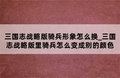 三国志战略版骑兵形象怎么换_三国志战略版里骑兵怎么变成别的颜色