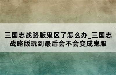 三国志战略版鬼区了怎么办_三国志战略版玩到最后会不会变成鬼服