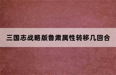 三国志战略版鲁肃属性转移几回合