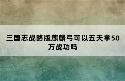 三国志战略版麒麟弓可以五天拿50万战功吗