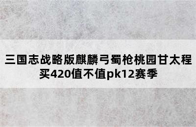 三国志战略版麒麟弓蜀枪桃园甘太程买420值不值pk12赛季