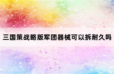 三国策战略版军团器械可以拆耐久吗