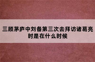 三顾茅庐中刘备第三次去拜访诸葛亮时是在什么时候