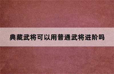 典藏武将可以用普通武将进阶吗