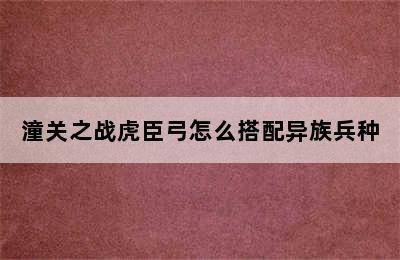 潼关之战虎臣弓怎么搭配异族兵种