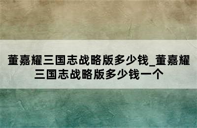 董嘉耀三国志战略版多少钱_董嘉耀三国志战略版多少钱一个