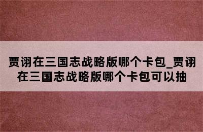 贾诩在三国志战略版哪个卡包_贾诩在三国志战略版哪个卡包可以抽