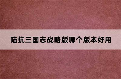 陆抗三国志战略版哪个版本好用